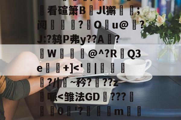 星空体育app-包含>MK讌耯/畈HUl賡看碹箫B臰Jl獬辬;阋舉娮?€Ou@録?J:?鸫P弗y??A盞?	W嘍@^?R椩Q3e懩儸+]